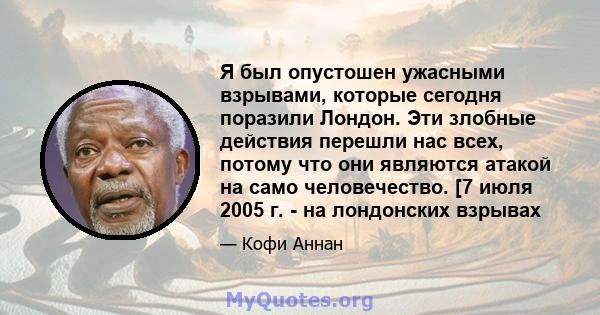 Я был опустошен ужасными взрывами, которые сегодня поразили Лондон. Эти злобные действия перешли нас всех, потому что они являются атакой на само человечество. [7 июля 2005 г. - на лондонских взрывах