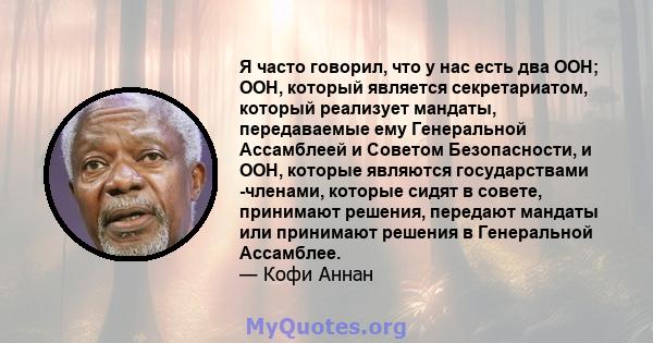 Я часто говорил, что у нас есть два ООН; ООН, который является секретариатом, который реализует мандаты, передаваемые ему Генеральной Ассамблеей и Советом Безопасности, и ООН, которые являются государствами -членами,