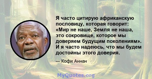 Я часто цитирую африканскую пословицу, которая говорит: «Мир не наше, Земля не наша, это сокровище, которое мы доверяем будущим поколениям». И я часто надеюсь, что мы будем достойны этого доверия.