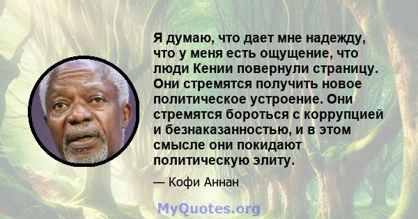 Я думаю, что дает мне надежду, что у меня есть ощущение, что люди Кении повернули страницу. Они стремятся получить новое политическое устроение. Они стремятся бороться с коррупцией и безнаказанностью, и в этом смысле