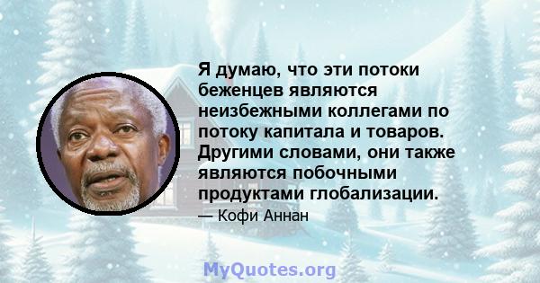 Я думаю, что эти потоки беженцев являются неизбежными коллегами по потоку капитала и товаров. Другими словами, они также являются побочными продуктами глобализации.