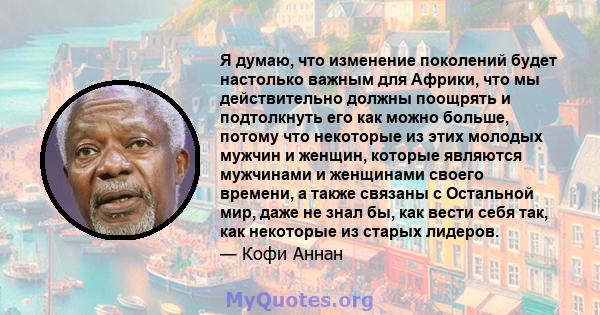 Я думаю, что изменение поколений будет настолько важным для Африки, что мы действительно должны поощрять и подтолкнуть его как можно больше, потому что некоторые из этих молодых мужчин и женщин, которые являются