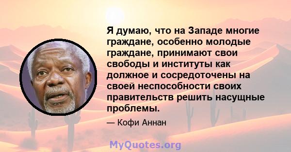 Я думаю, что на Западе многие граждане, особенно молодые граждане, принимают свои свободы и институты как должное и сосредоточены на своей неспособности своих правительств решить насущные проблемы.