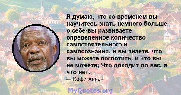 Я думаю, что со временем вы научитесь знать немного больше о себе-вы развиваете определенное количество самостоятельного и самосознания, и вы знаете, что вы можете поглотить, и что вы не можете; Что доходит до вас, а