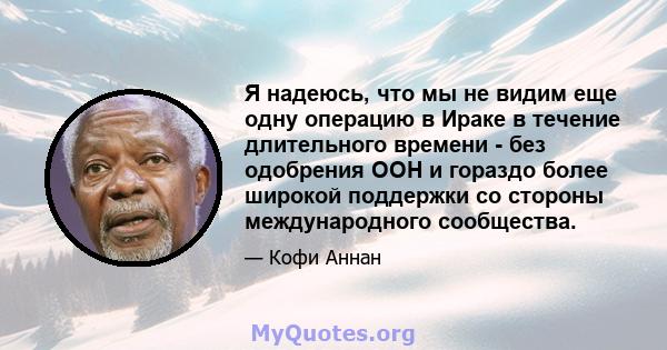 Я надеюсь, что мы не видим еще одну операцию в Ираке в течение длительного времени - без одобрения ООН и гораздо более широкой поддержки со стороны международного сообщества.