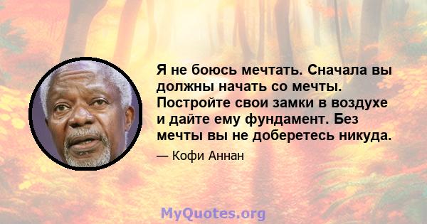 Я не боюсь мечтать. Сначала вы должны начать со мечты. Постройте свои замки в воздухе и дайте ему фундамент. Без мечты вы не доберетесь никуда.