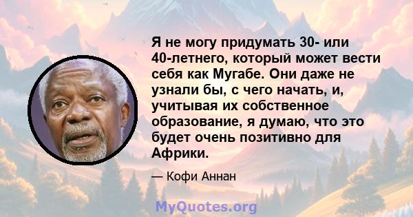 Я не могу придумать 30- или 40-летнего, который может вести себя как Мугабе. Они даже не узнали бы, с чего начать, и, учитывая их собственное образование, я думаю, что это будет очень позитивно для Африки.