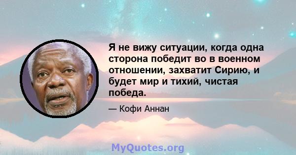 Я не вижу ситуации, когда одна сторона победит во в военном отношении, захватит Сирию, и будет мир и тихий, чистая победа.