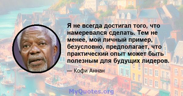 Я не всегда достигал того, что намеревался сделать. Тем не менее, мой личный пример, безусловно, предполагает, что практический опыт может быть полезным для будущих лидеров.