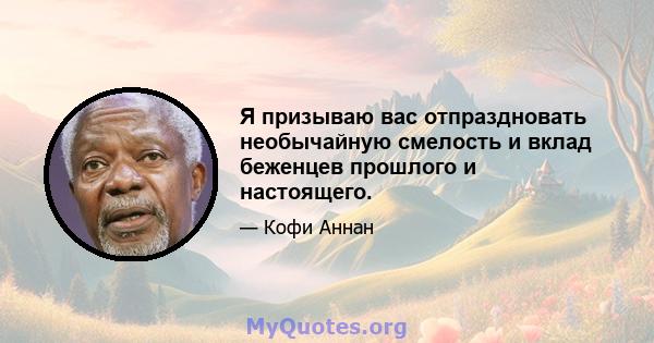 Я призываю вас отпраздновать необычайную смелость и вклад беженцев прошлого и настоящего.