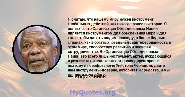 Я считаю, что нашему миру нужен инструмент глобальных действий, как никогда ранее в истории. Я полагаю, что Организация Объединенных Наций является инструментом для обеспечения мира и для того, чтобы давать людям