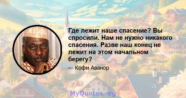 Где лежит наше спасение? Вы спросили. Нам не нужно никакого спасения. Разве наш конец не лежит на этом начальном берегу?