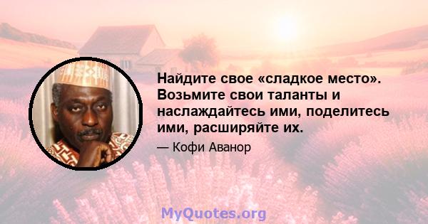 Найдите свое «сладкое место». Возьмите свои таланты и наслаждайтесь ими, поделитесь ими, расширяйте их.