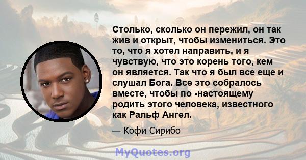 Столько, сколько он пережил, он так жив и открыт, чтобы измениться. Это то, что я хотел направить, и я чувствую, что это корень того, кем он является. Так что я был все еще и слушал Бога. Все это собралось вместе, чтобы 