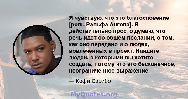 Я чувствую, что это благословение [роль Ральфа Ангела]. Я действительно просто думаю, что речь идет об общем послании, о том, как оно передано и о людях, вовлеченных в проект. Найдите людей, с которыми вы хотите