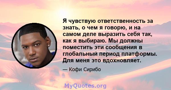 Я чувствую ответственность за знать, о чем я говорю, и на самом деле выразить себя так, как я выбираю. Мы должны поместить эти сообщения в глобальный период платформы. Для меня это вдохновляет.