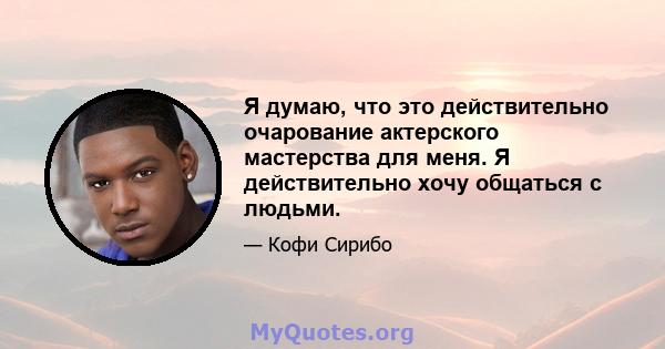 Я думаю, что это действительно очарование актерского мастерства для меня. Я действительно хочу общаться с людьми.