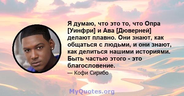 Я думаю, что это то, что Опра [Уинфри] и Ава [Дюверней] делают плавно. Они знают, как общаться с людьми, и они знают, как делиться нашими историями. Быть частью этого - это благословение.