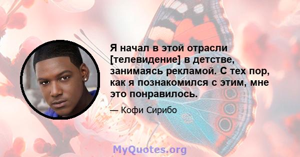 Я начал в этой отрасли [телевидение] в детстве, занимаясь рекламой. С тех пор, как я познакомился с этим, мне это понравилось.