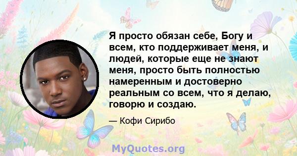 Я просто обязан себе, Богу и всем, кто поддерживает меня, и людей, которые еще не знают меня, просто быть полностью намеренным и достоверно реальным со всем, что я делаю, говорю и создаю.