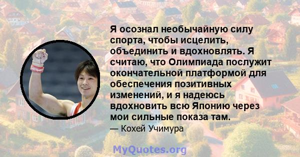 Я осознал необычайную силу спорта, чтобы исцелить, объединить и вдохновлять. Я считаю, что Олимпиада послужит окончательной платформой для обеспечения позитивных изменений, и я надеюсь вдохновить всю Японию через мои