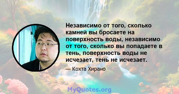 Независимо от того, сколько камней вы бросаете на поверхность воды, независимо от того, сколько вы попадаете в тень, поверхность воды не исчезает, тень не исчезает.