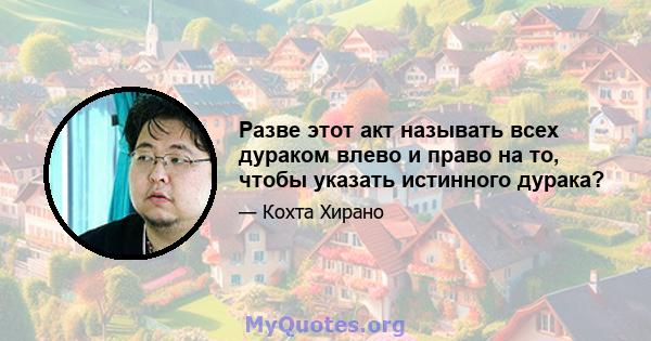 Разве этот акт называть всех дураком влево и право на то, чтобы указать истинного дурака?