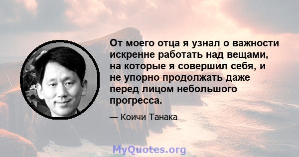 От моего отца я узнал о важности искренне работать над вещами, на которые я совершил себя, и не упорно продолжать даже перед лицом небольшого прогресса.