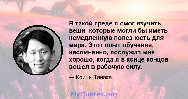 В такой среде я смог изучить вещи, которые могли бы иметь немедленную полезность для мира. Этот опыт обучения, несомненно, послужил мне хорошо, когда я в конце концов вошел в рабочую силу.