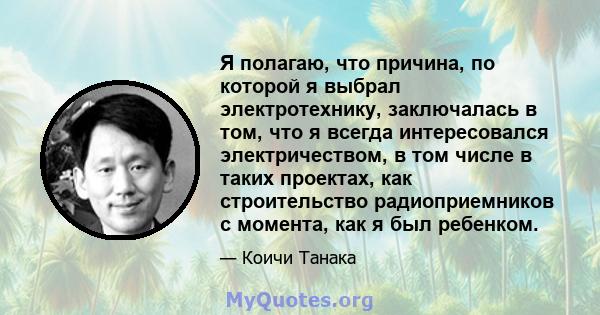 Я полагаю, что причина, по которой я выбрал электротехнику, заключалась в том, что я всегда интересовался электричеством, в том числе в таких проектах, как строительство радиоприемников с момента, как я был ребенком.