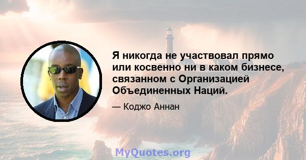 Я никогда не участвовал прямо или косвенно ни в каком бизнесе, связанном с Организацией Объединенных Наций.