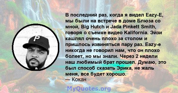 В последний раз, когда я видел Eazy-E, мы были на встрече в доме Блюза со мной, Big Hutch и Jada Pinkett Smith, говоря о съемке видео Kalifornia. Эйзи кашлял очень плохо за столом и пришлось извиняться пару раз. Eazy-e