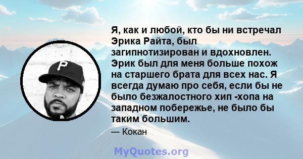 Я, как и любой, кто бы ни встречал Эрика Райта, был загипнотизирован и вдохновлен. Эрик был для меня больше похож на старшего брата для всех нас. Я всегда думаю про себя, если бы не было безжалостного хип -хопа на