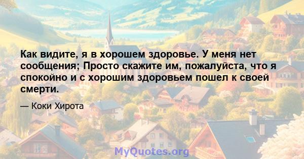 Как видите, я в хорошем здоровье. У меня нет сообщения; Просто скажите им, пожалуйста, что я спокойно и с хорошим здоровьем пошел к своей смерти.