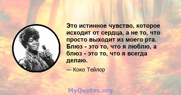 Это истинное чувство, которое исходит от сердца, а не то, что просто выходит из моего рта. Блюз - это то, что я люблю, а блюз - это то, что я всегда делаю.