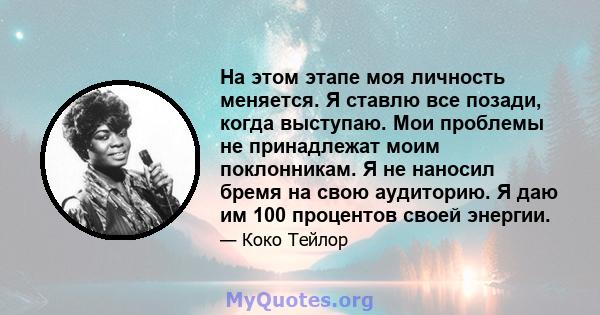 На этом этапе моя личность меняется. Я ставлю все позади, когда выступаю. Мои проблемы не принадлежат моим поклонникам. Я не наносил бремя на свою аудиторию. Я даю им 100 процентов своей энергии.