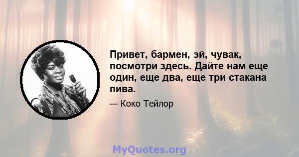 Привет, бармен, эй, чувак, посмотри здесь. Дайте нам еще один, еще два, еще три стакана пива.