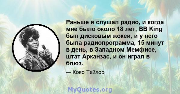 Раньше я слушал радио, и когда мне было около 18 лет, BB King был дисковым жокей, и у него была радиопрограмма, 15 минут в день, в Западном Мемфисе, штат Арканзас, и он играл в блюз.