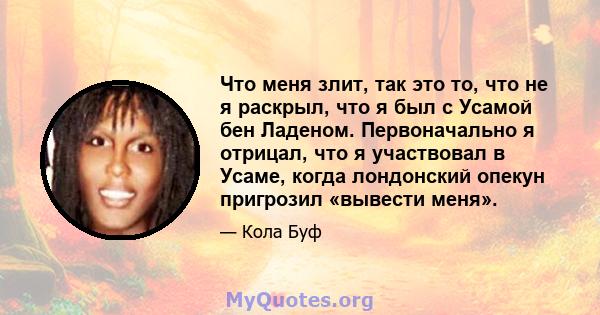 Что меня злит, так это то, что не я раскрыл, что я был с Усамой бен Ладеном. Первоначально я отрицал, что я участвовал в Усаме, когда лондонский опекун пригрозил «вывести меня».