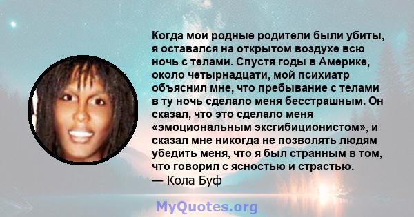 Когда мои родные родители были убиты, я оставался на открытом воздухе всю ночь с телами. Спустя годы в Америке, около четырнадцати, мой психиатр объяснил мне, что пребывание с телами в ту ночь сделало меня бесстрашным.