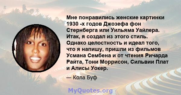 Мне понравились женские картинки 1930 -х годов Джозефа фон Стернберга или Уильяма Уайлера. Итак, я создал из этого стиль. Однако целостность и идеал того, что я напишу, пришли из фильмов Усмана Сембена и от чтения