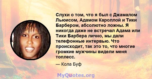 Слухи о том, что я был с Джамалом Льюисом, Адамом Кароллой и Тики Барбером, абсолютно ложны. Я никогда даже не встречал Адама или Тики Барбера лично, мы дали телефонные интервью. Что происходит, так это то, что многие