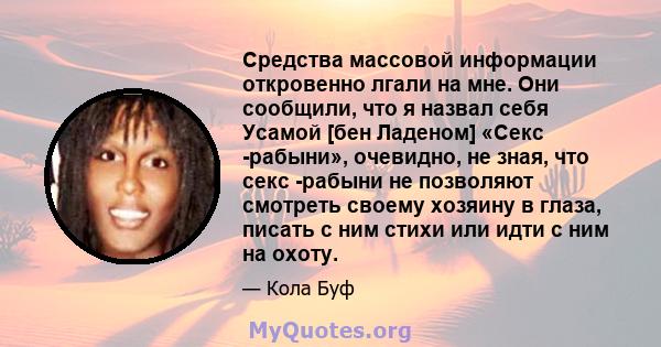 Средства массовой информации откровенно лгали на мне. Они сообщили, что я назвал себя Усамой [бен Ладеном] «Секс -рабыни», очевидно, не зная, что секс -рабыни не позволяют смотреть своему хозяину в глаза, писать с ним