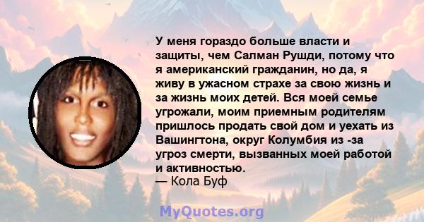 У меня гораздо больше власти и защиты, чем Салман Рушди, потому что я американский гражданин, но да, я живу в ужасном страхе за свою жизнь и за жизнь моих детей. Вся моей семье угрожали, моим приемным родителям пришлось 