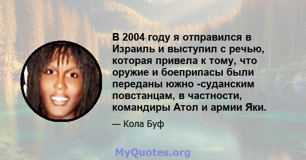 В 2004 году я отправился в Израиль и выступил с речью, которая привела к тому, что оружие и боеприпасы были переданы южно -суданским повстанцам, в частности, командиры Атол и армии Яки.