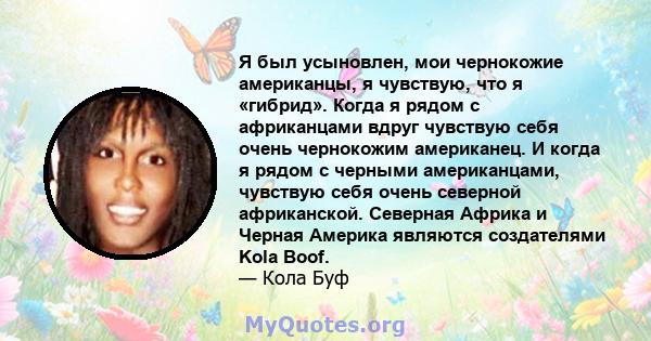 Я был усыновлен, мои чернокожие американцы, я чувствую, что я «гибрид». Когда я рядом с африканцами вдруг чувствую себя очень чернокожим американец. И когда я рядом с черными американцами, чувствую себя очень северной