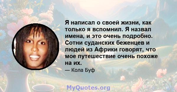 Я написал о своей жизни, как только я вспомнил. Я назвал имена, и это очень подробно. Сотни суданских беженцев и людей из Африки говорят, что мое путешествие очень похоже на их.