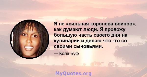 Я не «сильная королева воинов», как думают люди. Я провожу большую часть своего дня на кулинарии и делаю что -то со своими сыновьями.