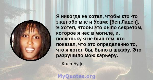 Я никогда не хотел, чтобы кто -то знал обо мне и Усаме [бен Ладен]. Я хотел, чтобы это было секретом, которое я нес в могиле, и, поскольку я не был тем, кто показал, что это определенно то, что я хотел бы, было в шкафу. 