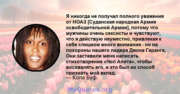 Я никогда не получал полного уважения от НОАЗ [Суданская народная Армия освободительной Армии], потому что мужчины очень сексисты и чувствуют, что я действую неуместно, привлекая к себе слишком много внимания - но на